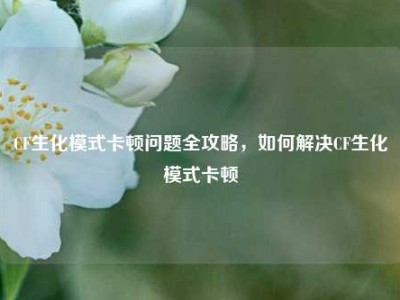 CF生化模式卡顿问题全攻略，如何解决CF生化模式卡顿
