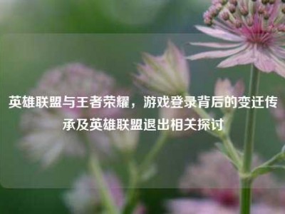 英雄联盟与王者荣耀，游戏登录背后的变迁传承及英雄联盟退出相关探讨