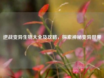逆战变异生物大全及攻略，探索神秘变异世界