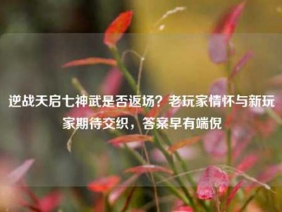 逆战天启七神武是否返场？老玩家情怀与新玩家期待交织，答案早有端倪