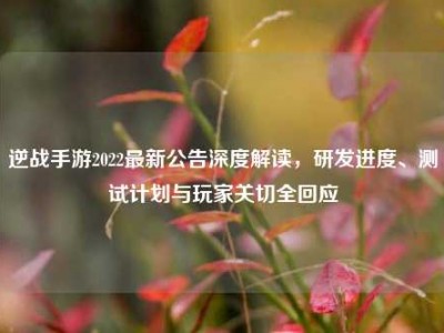 逆战手游2022最新公告深度解读，研发进度、测试计划与玩家关切全回应