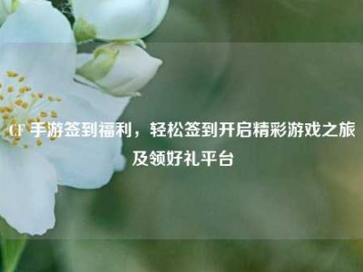CF 手游签到福利，轻松签到开启精彩游戏之旅及领好礼平台