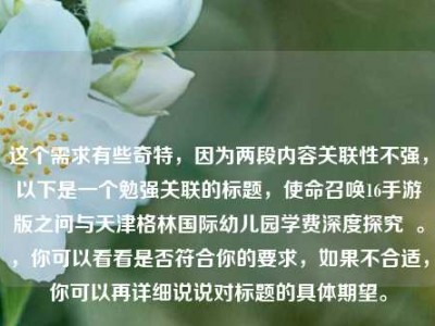 这个需求有些奇特，因为两段内容关联性不强，以下是一个勉强关联的标题，使命召唤16手游版之问与天津格林国际幼儿园学费深度探究  。，你可以看看是否符合你的要求，如果不合适，你可以再详细说说对标题的具体期望。