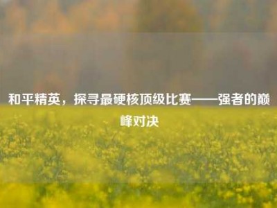 和平精英，探寻最硬核顶级比赛——强者的巅峰对决