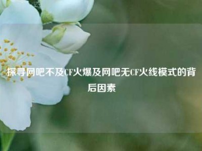 探寻网吧不及CF火爆及网吧无CF火线模式的背后因素