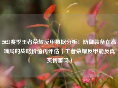 2023赛季王者荣耀反甲数据分析：防御装备在高端局的战略价值再评估（王者荣耀反甲能反真实伤害吗）