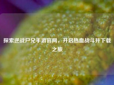 探索逆战尸兄手游官网，开启热血战斗并下载之旅