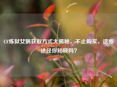 CF炼狱女娲获取方式大揭秘，不止购买，这些途径你知晓吗？