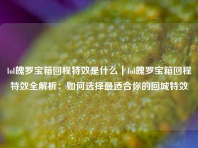 lol魄罗宝箱回程特效是什么｜lol魄罗宝箱回程特效全解析：如何选择最适合你的回城特效