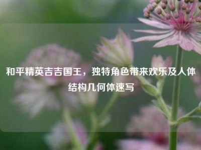 和平精英吉吉国王，独特角色带来欢乐及人体结构几何体速写
