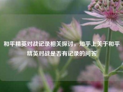 和平精英对战记录相关探讨，知乎上关于和平精英对战是否有记录的问答