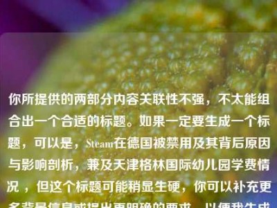 你所提供的两部分内容关联性不强，不太能组合出一个合适的标题。如果一定要生成一个标题，可以是，Steam在德国被禁用及其背后原因与影响剖析，兼及天津格林国际幼儿园学费情况 ，但这个标题可能稍显生硬，你可以补充更多背景信息或提出更明确的要求，以便我生成更贴切的标题 。