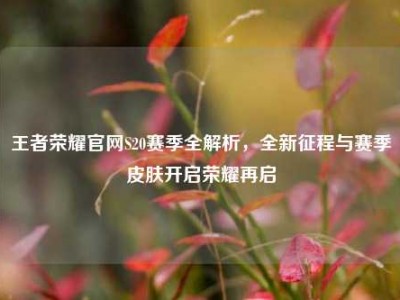 王者荣耀官网S20赛季全解析，全新征程与赛季皮肤开启荣耀再启