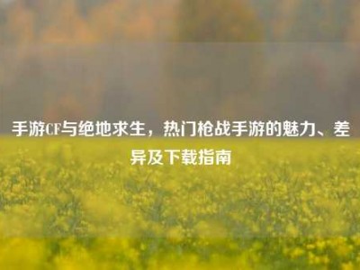 手游CF与绝地求生，热门枪战手游的魅力、差异及下载指南