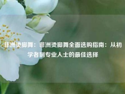 非洲烫脚舞：非洲烫脚舞全面选购指南：从初学者到专业人士的最佳选择