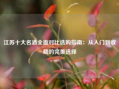 江苏十大名酒全面对比选购指南：从入门到收藏的完美选择
