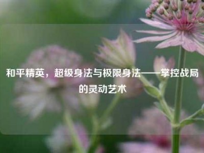 和平精英，超级身法与极限身法——掌控战局的灵动艺术