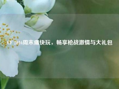 CF 2016周末痛快玩，畅享枪战激情与大礼包