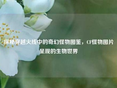 探秘穿越火线中的奇幻怪物图鉴，CF怪物图片呈现的生物世界