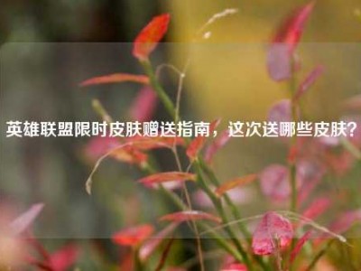 英雄联盟限时皮肤赠送指南，这次送哪些皮肤？