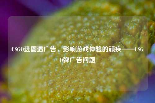 CSGO进图遇广告，影响游戏体验的顽疾——CSGO弹广告问题