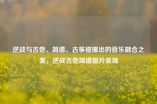 逆战与吉他、简谱、古筝碰撞出的音乐融合之美，逆战吉他简谱图片呈现