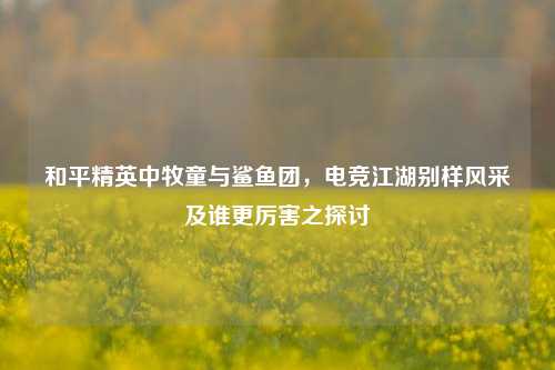 和平精英中牧童与鲨鱼团，电竞江湖别样风采及谁更厉害之探讨