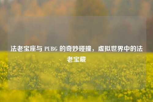 法老宝座与 PUBG 的奇妙碰撞，虚拟世界中的法老宝藏