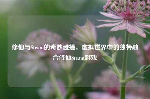 修仙与Steam的奇妙碰撞,虚拟世界中的独特融合修仙Steam游戏