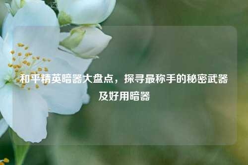 和平精英暗器大盘点,探寻最称手的秘密武器及好用暗器