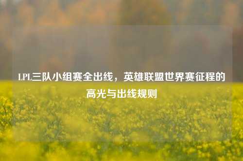 LPL三队小组赛全出线,英雄联盟世界赛征程的高光与出线规则