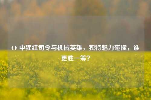 CF 中猩红司令与机械英雄,独特魅力碰撞,谁更胜一筹?