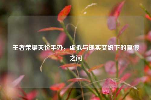 王者荣耀天价手办,虚拟与现实交织下的真假之问