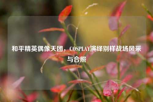 和平精英偶像天团,COSPLAY演绎别样战场风采与合照