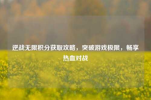 逆战无限积分获取攻略，突破游戏极限，畅享热血对战
