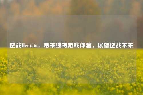 逆战Henteia,带来独特游戏体验,展望逆战未来