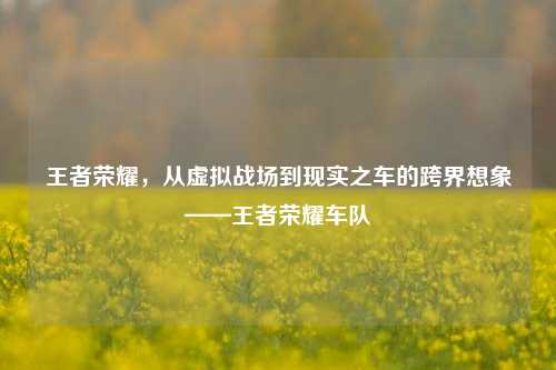 王者荣耀，从虚拟战场到现实之车的跨界想象——王者荣耀车队