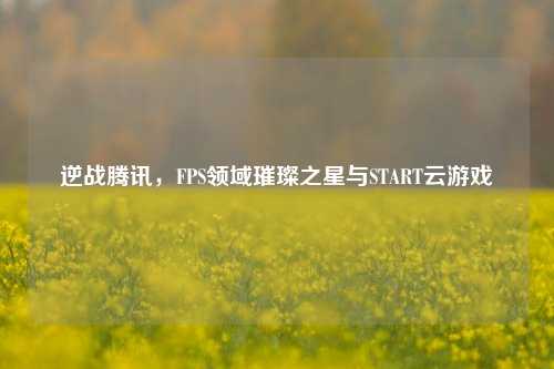 逆战腾讯,FPS领域璀璨之星与START云游戏