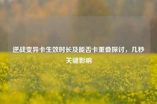 逆战变异卡生效时长及能否卡重叠探讨，几秒关键影响