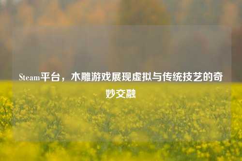 Steam平台,木雕游戏展现虚拟与传统技艺的奇妙交融