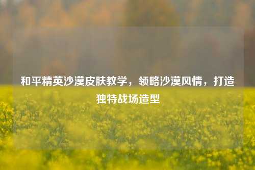 和平精英沙漠皮肤教学,领略沙漠风情,打造独特战场造型
