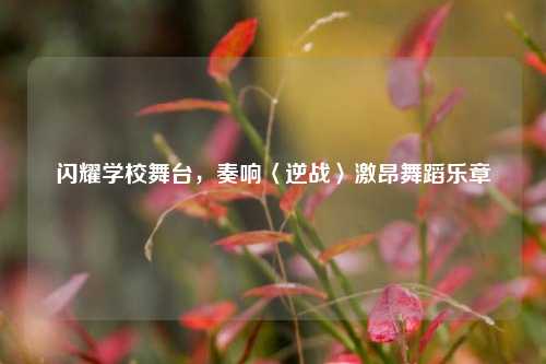 闪耀学校舞台，奏响〈逆战〉激昂舞蹈乐章