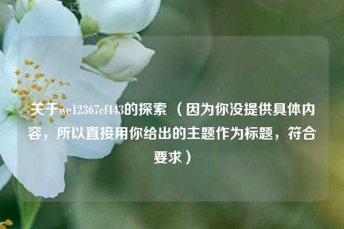 关于we12367cf443的探索 (因为你没提供具体内容,所以直接用你给出的主题作为标题,符合要求)