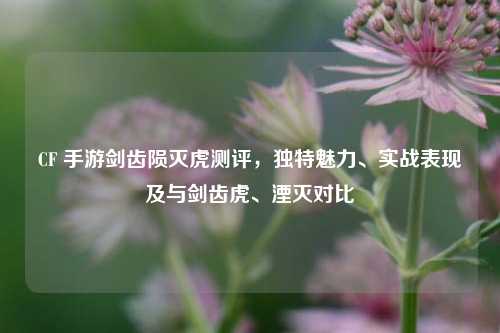 CF 手游剑齿陨灭虎测评,独特魅力、实战表现及与剑齿虎、湮灭对比