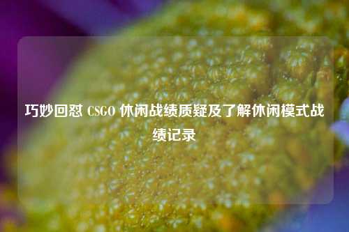 巧妙回怼 CSGO 休闲战绩质疑及了解休闲模式战绩记录