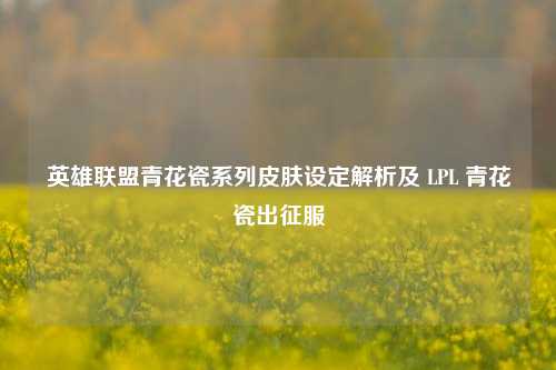 英雄联盟青花瓷系列皮肤设定解析及 LPL 青花瓷出征服