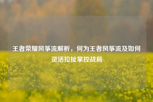 王者荣耀风筝流解析,何为王者风筝流及如何灵活拉扯掌控战局
