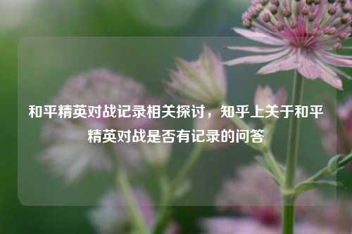 和平精英对战记录相关探讨,知乎上关于和平精英对战是否有记录的问答