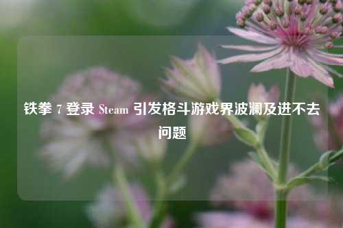 铁拳 7 登录 Steam 引发格斗游戏界波澜及进不去问题