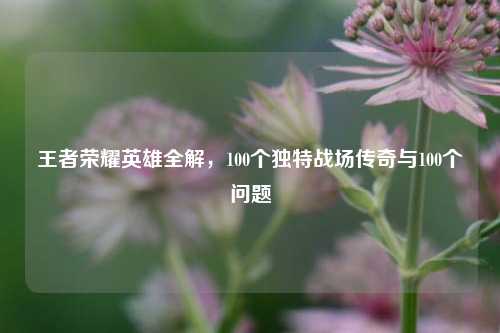 王者荣耀英雄全解,100个独特战场传奇与100个问题